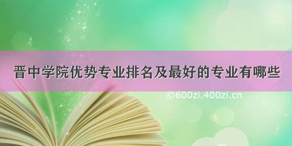 晋中学院优势专业排名及最好的专业有哪些