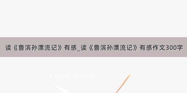 读《鲁滨孙漂流记》有感_读《鲁滨孙漂流记》有感作文300字