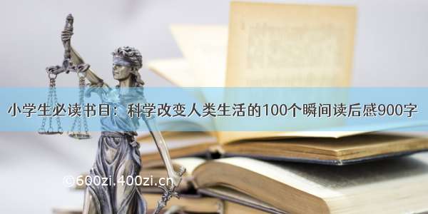 小学生必读书目：科学改变人类生活的100个瞬间读后感900字