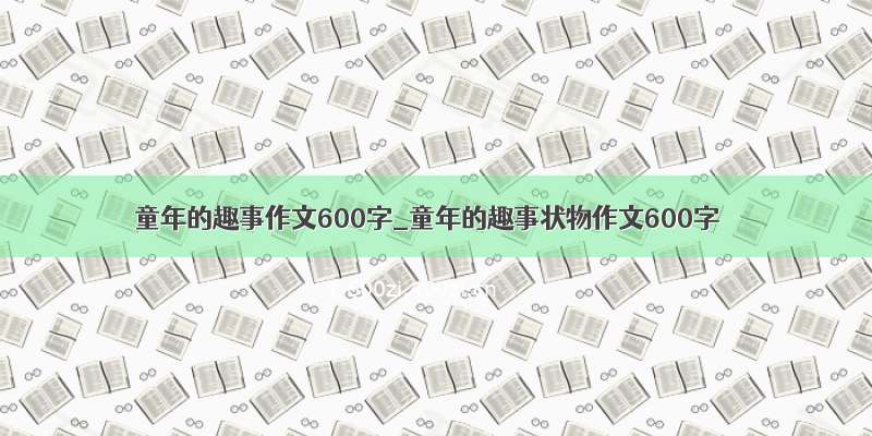 童年的趣事作文600字_童年的趣事状物作文600字