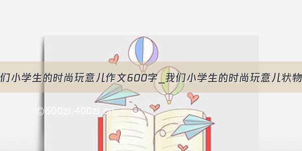 我们小学生的时尚玩意儿作文600字_我们小学生的时尚玩意儿状物作