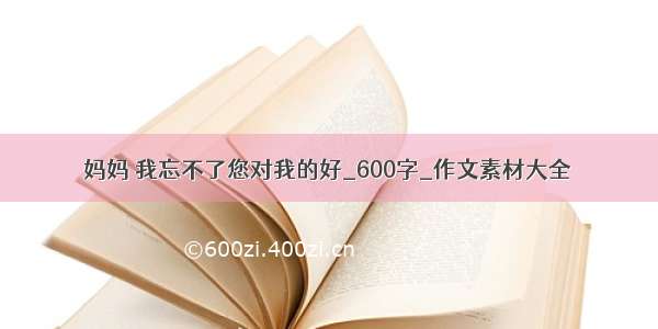 妈妈 我忘不了您对我的好_600字_作文素材大全