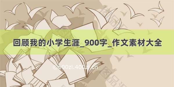 回顾我的小学生涯_900字_作文素材大全