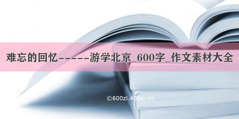 难忘的回忆-----游学北京_600字_作文素材大全