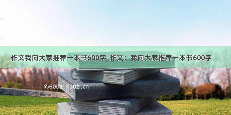 作文我向大家推荐一本书600字_作文：我向大家推荐一本书600字