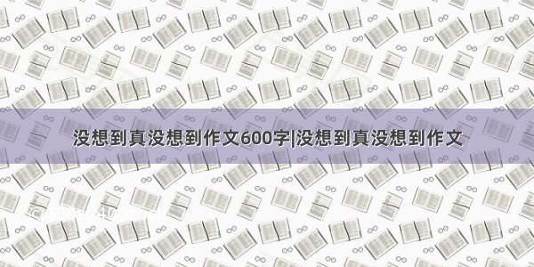 没想到真没想到作文600字|没想到真没想到作文