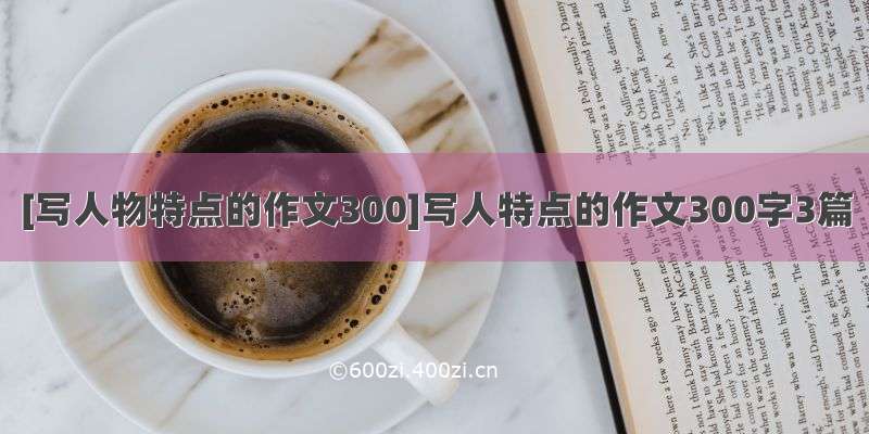 [写人物特点的作文300]写人特点的作文300字3篇