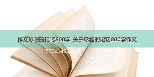 作文珍藏的记忆800字_关于珍藏的记忆800字作文