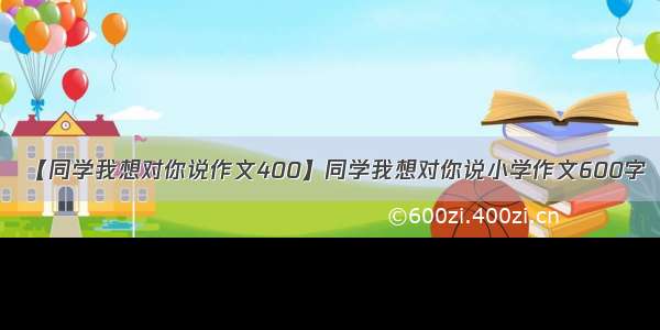 【同学我想对你说作文400】同学我想对你说小学作文600字