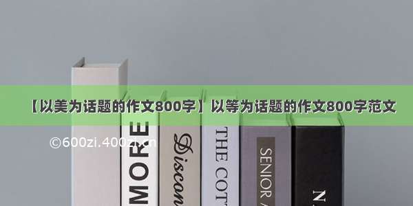 【以美为话题的作文800字】以等为话题的作文800字范文