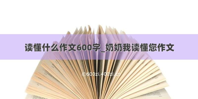 读懂什么作文600字_奶奶我读懂您作文