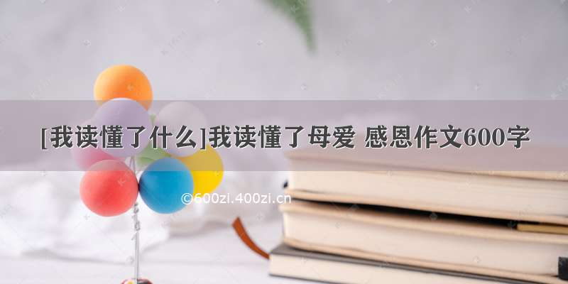 [我读懂了什么]我读懂了母爱 感恩作文600字