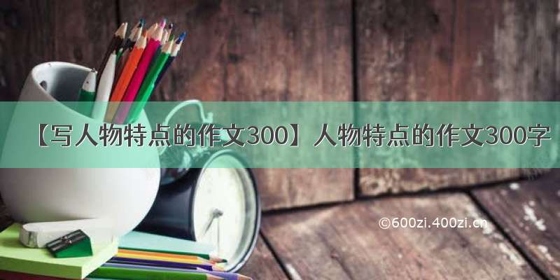 【写人物特点的作文300】人物特点的作文300字