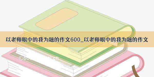 以老师眼中的我为题的作文600_以老师眼中的我为题的作文