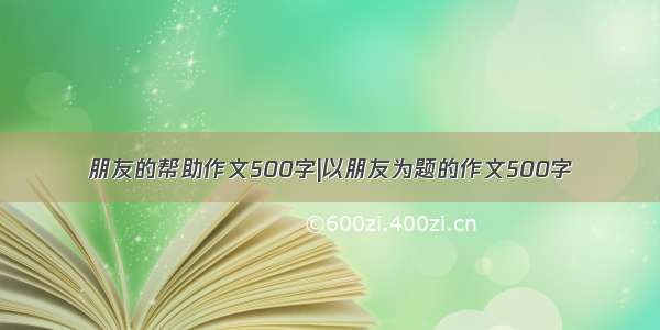 朋友的帮助作文500字|以朋友为题的作文500字