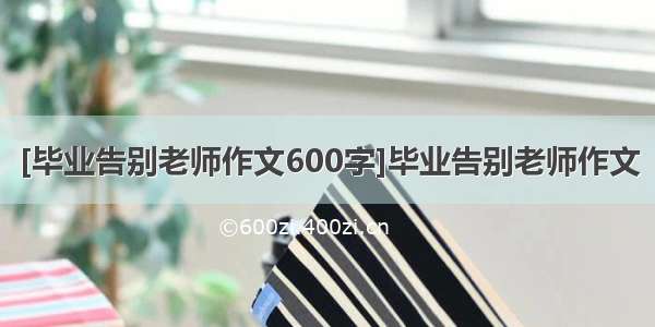 [毕业告别老师作文600字]毕业告别老师作文