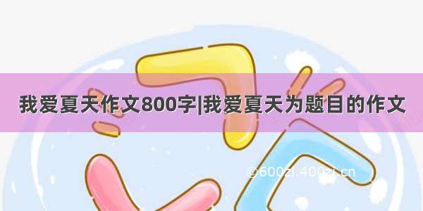 我爱夏天作文800字|我爱夏天为题目的作文