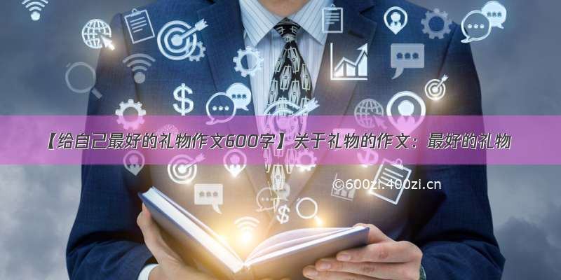 【给自己最好的礼物作文600字】关于礼物的作文：最好的礼物