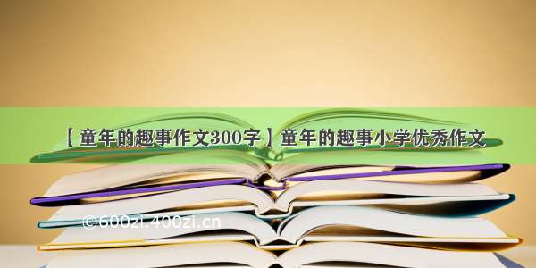 【童年的趣事作文300字】童年的趣事小学优秀作文