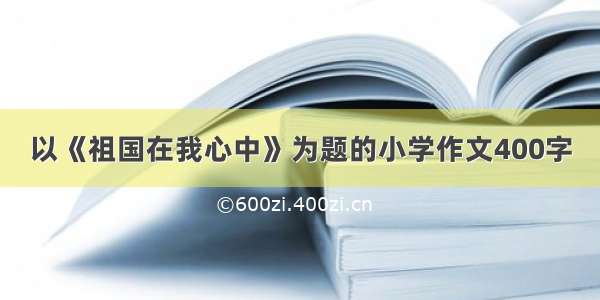 以《祖国在我心中》为题的小学作文400字