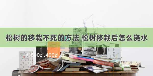 松树的移栽不死的方法 松树移栽后怎么浇水