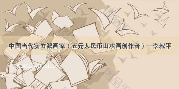 中国当代实力派画家（五元人民币山水画创作者）—李叔平