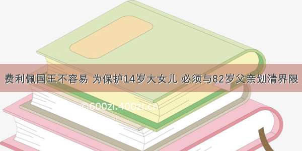 费利佩国王不容易 为保护14岁大女儿 必须与82岁父亲划清界限