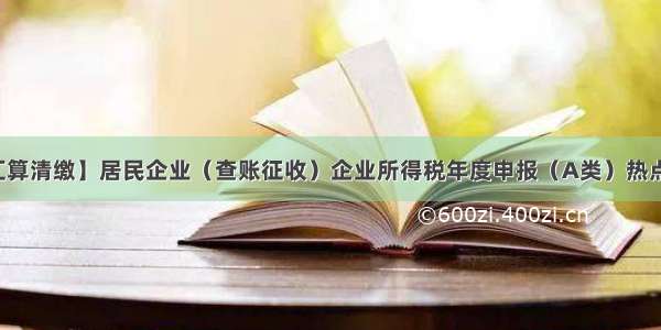 【汇算清缴】居民企业（查账征收）企业所得税年度申报（A类）热点问答