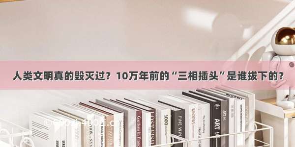 人类文明真的毁灭过？10万年前的“三相插头”是谁拔下的？