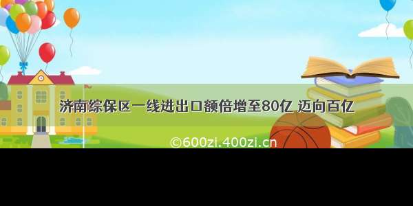 济南综保区一线进出口额倍增至80亿 迈向百亿