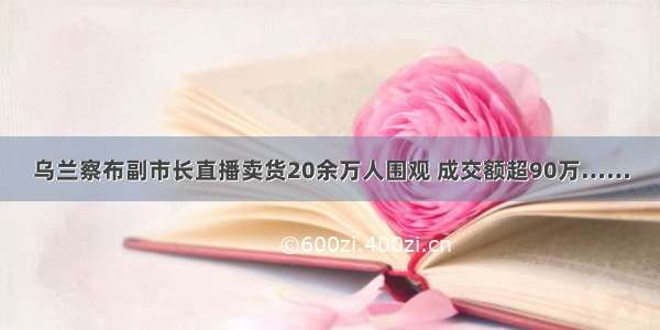 乌兰察布副市长直播卖货20余万人围观 成交额超90万……