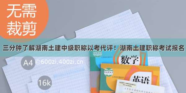 三分钟了解湖南土建中级职称以考代评！湖南土建职称考试报名