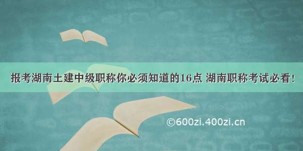 报考湖南土建中级职称你必须知道的16点 湖南职称考试必看！