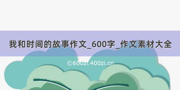 我和时间的故事作文_600字_作文素材大全