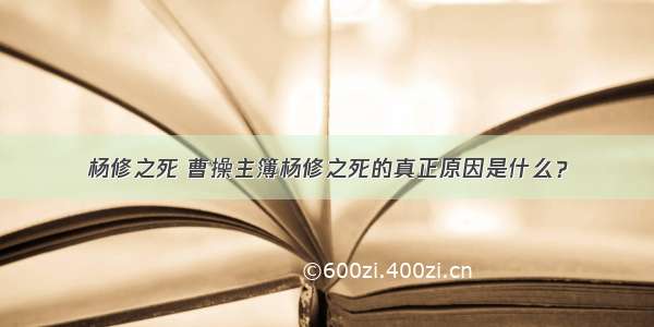 杨修之死 曹操主簿杨修之死的真正原因是什么？