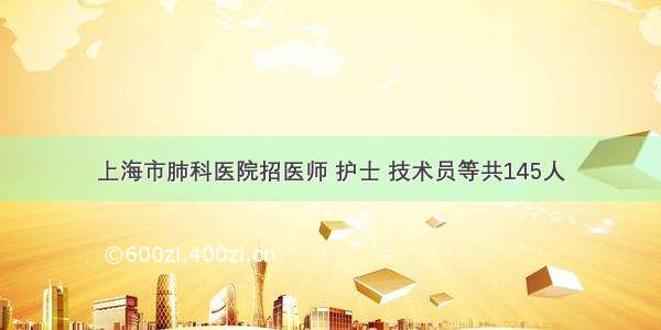 上海市肺科医院招医师 护士 技术员等共145人