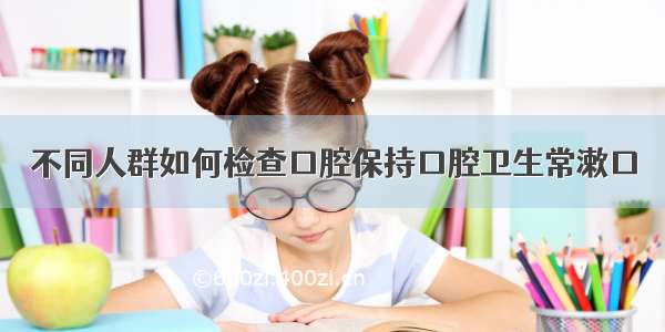 不同人群如何检查口腔保持口腔卫生常漱口