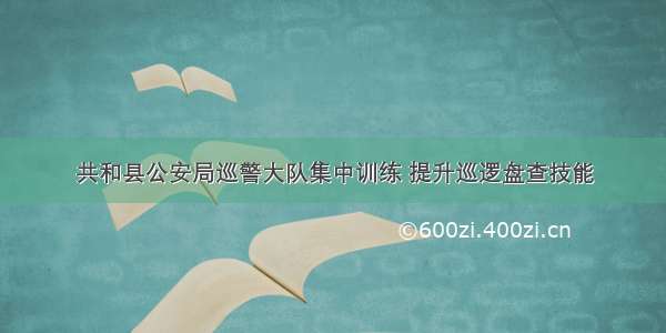 共和县公安局巡警大队集中训练 提升巡逻盘查技能