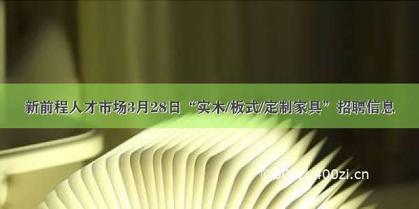 新前程人才市场3月28日“实木/板式/定制家具”招聘信息