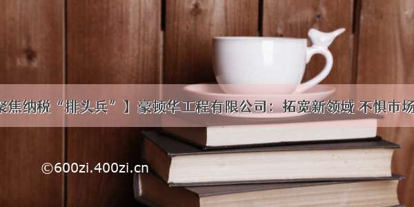 【聚焦纳税“排头兵”】豪顿华工程有限公司：拓宽新领域 不惧市场变动