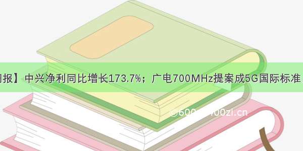 【C114周报】中兴净利同比增长173.7%；广电700MHz提案成5G国际标准；中国电信