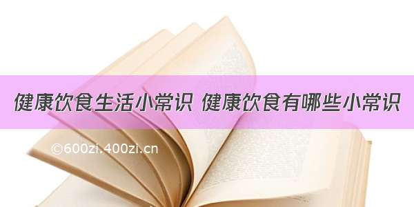 健康饮食生活小常识 健康饮食有哪些小常识