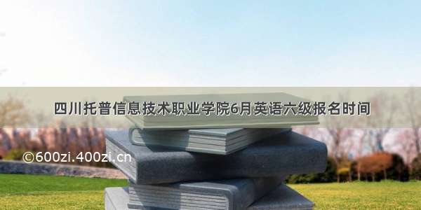 四川托普信息技术职业学院6月英语六级报名时间