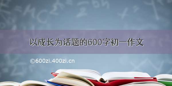 以成长为话题的600字初一作文