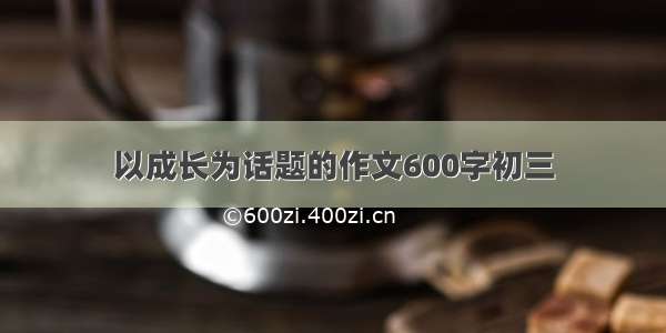 以成长为话题的作文600字初三