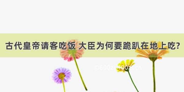 古代皇帝请客吃饭 大臣为何要跪趴在地上吃?