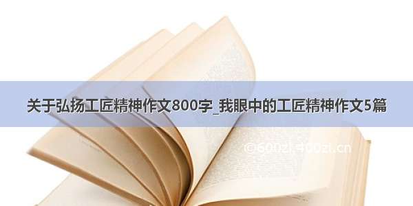 关于弘扬工匠精神作文800字_我眼中的工匠精神作文5篇