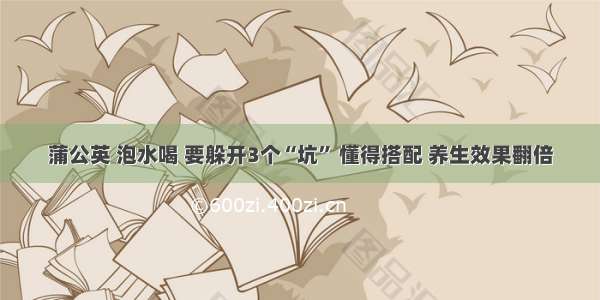 蒲公英 泡水喝 要躲开3个“坑” 懂得搭配 养生效果翻倍