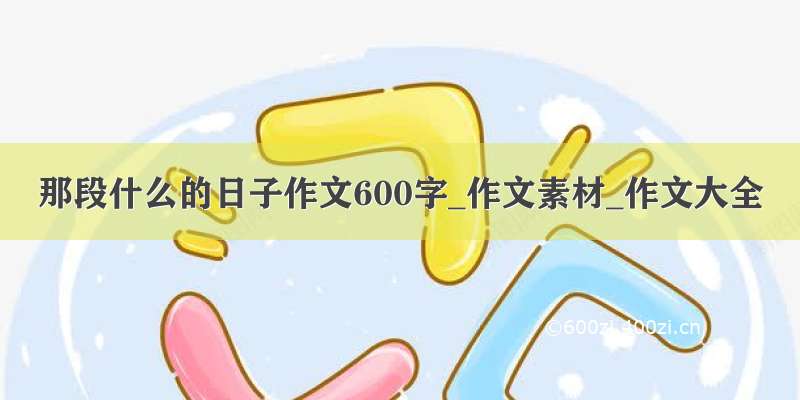 那段什么的日子作文600字_作文素材_作文大全