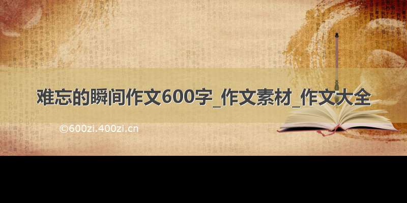 难忘的瞬间作文600字_作文素材_作文大全